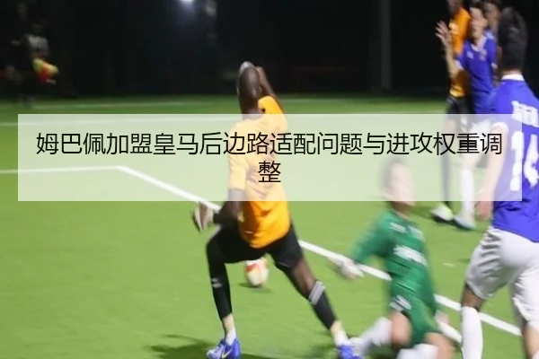 姆巴佩加盟皇马后边路适配问题与进攻权重调整