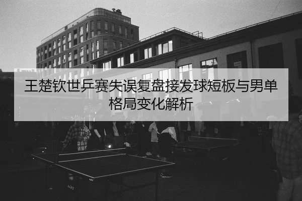 王楚钦世乒赛失误复盘接发球短板与男单格局变化解析